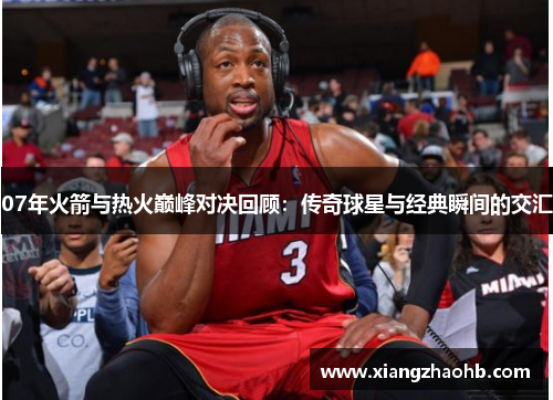 07年火箭与热火巅峰对决回顾：传奇球星与经典瞬间的交汇