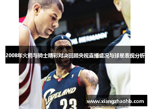 2008年火箭与骑士精彩对决回顾央视直播盛况与球星表现分析