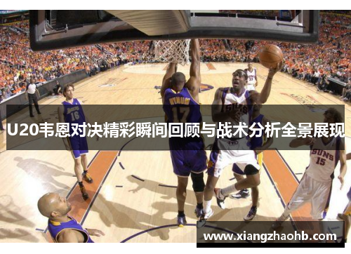 U20韦恩对决精彩瞬间回顾与战术分析全景展现