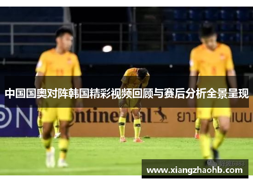 中国国奥对阵韩国精彩视频回顾与赛后分析全景呈现